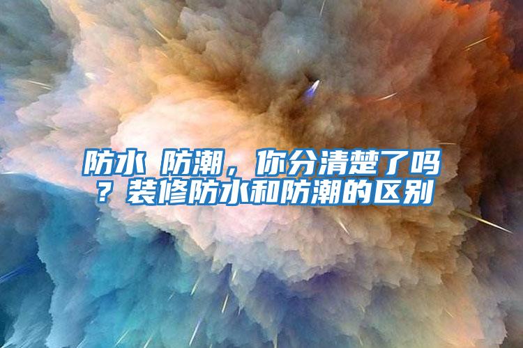 防水≠防潮，你分清楚了嗎？裝修防水和防潮的區別