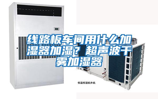 線路板車間用什么加濕器加濕？超聲波干霧加濕器