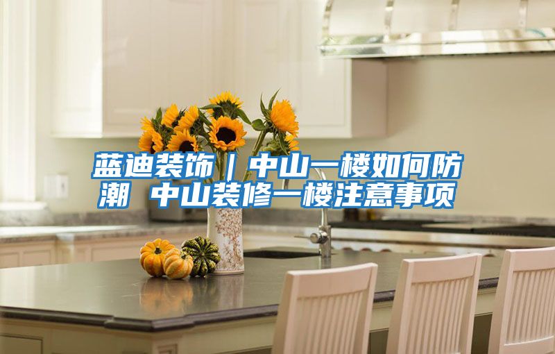 藍(lán)迪裝飾|中山一樓如何防潮 中山裝修一樓注意事項